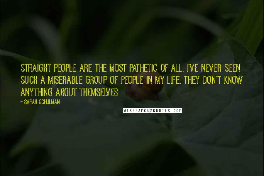 Sarah Schulman Quotes: Straight people are the most pathetic of all. I've never seen such a miserable group of people in my life. They don't know anything about themselves