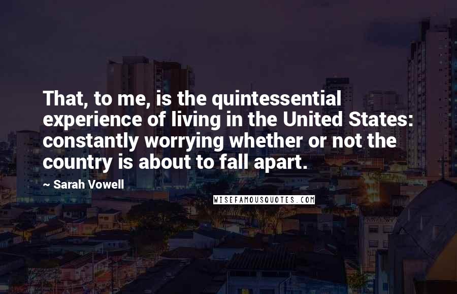 Sarah Vowell Quotes: That, to me, is the quintessential experience of living in the United States: constantly worrying whether or not the country is about to fall apart.