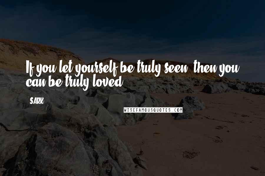 SARK Quotes: If you let yourself be truly seen, then you can be truly loved.