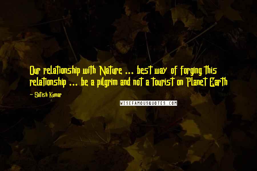 Satish Kumar Quotes: Our relationship with Nature ... best way of forging this relationship ... be a pilgrim and not a tourist on Planet Earth