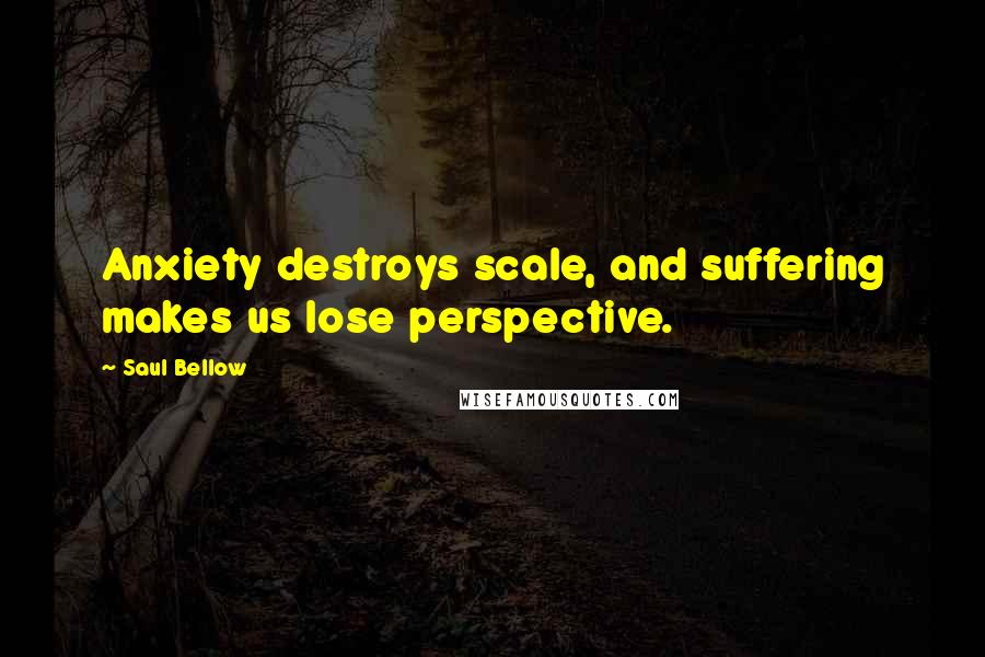 Saul Bellow Quotes: Anxiety destroys scale, and suffering makes us lose perspective.