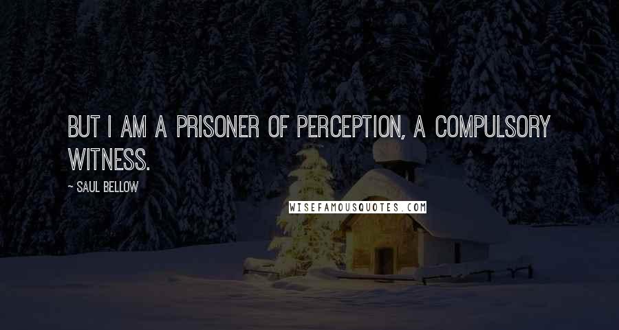 Saul Bellow Quotes: But i am a prisoner of perception, a compulsory witness.