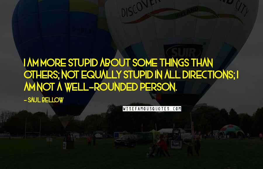Saul Bellow Quotes: I am more stupid about some things than others; not equally stupid in all directions; I am not a well-rounded person.