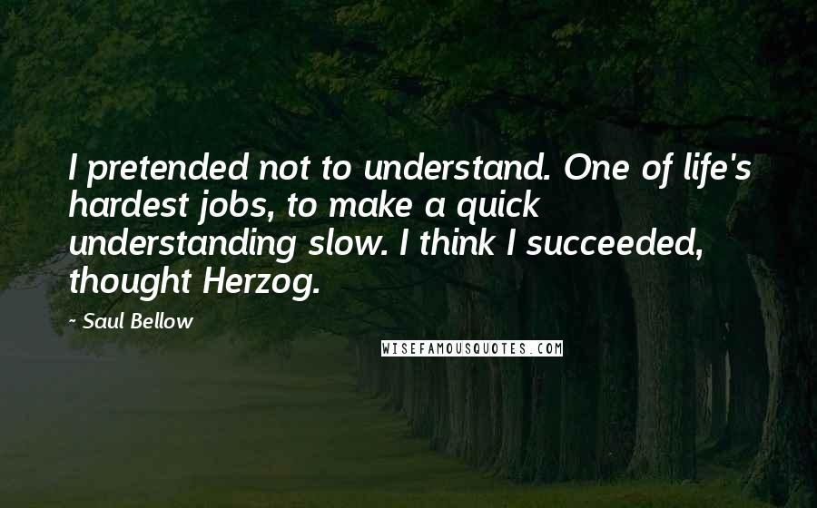 Saul Bellow Quotes: I pretended not to understand. One of life's hardest jobs, to make a quick understanding slow. I think I succeeded, thought Herzog.