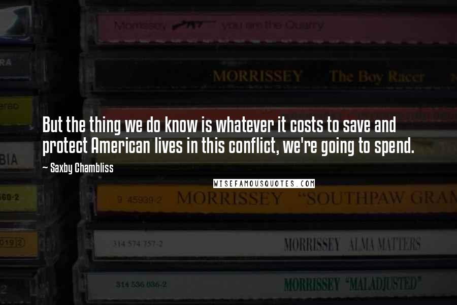 Saxby Chambliss Quotes: But the thing we do know is whatever it costs to save and protect American lives in this conflict, we're going to spend.