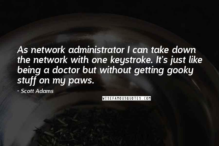 Scott Adams Quotes: As network administrator I can take down the network with one keystroke. It's just like being a doctor but without getting gooky stuff on my paws.