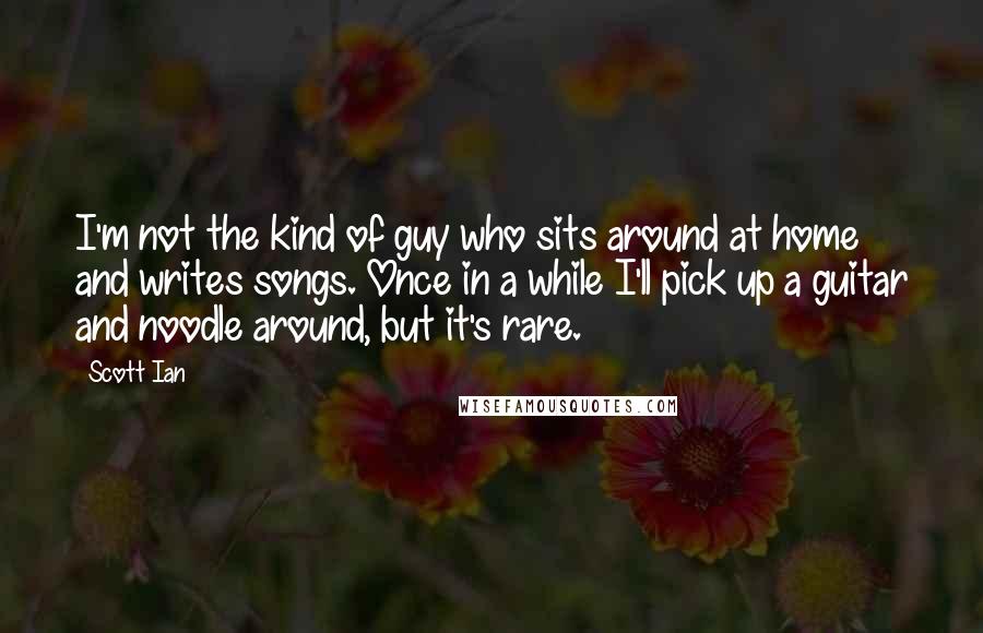 Scott Ian Quotes: I'm not the kind of guy who sits around at home and writes songs. Once in a while I'll pick up a guitar and noodle around, but it's rare.