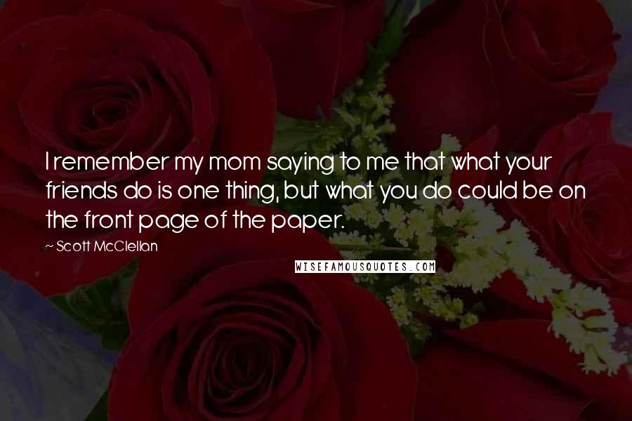 Scott McClellan Quotes: I remember my mom saying to me that what your friends do is one thing, but what you do could be on the front page of the paper.