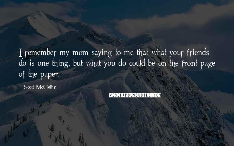 Scott McClellan Quotes: I remember my mom saying to me that what your friends do is one thing, but what you do could be on the front page of the paper.