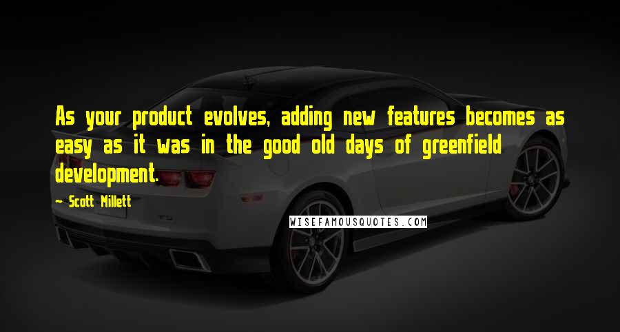 Scott Millett Quotes: As your product evolves, adding new features becomes as easy as it was in the good old days of greenfield development.