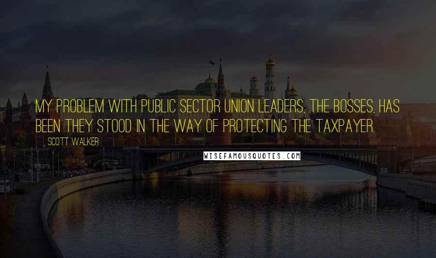 Scott Walker Quotes: My problem with public sector union leaders, the bosses, has been they stood in the way of protecting the taxpayer.
