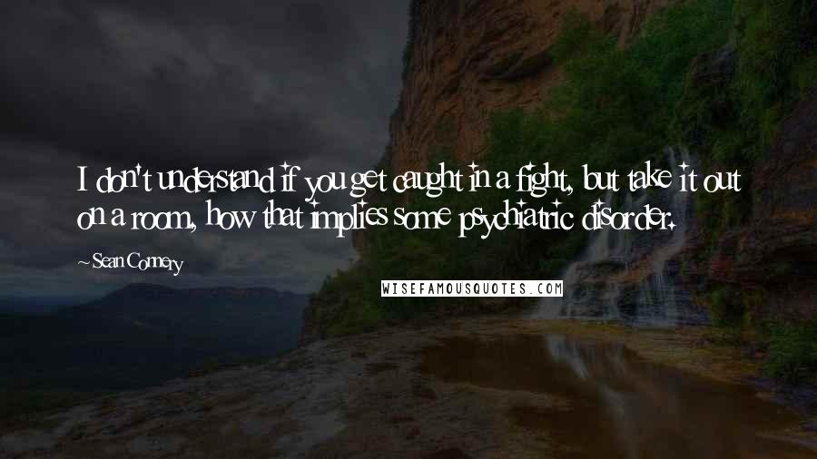 Sean Connery Quotes: I don't understand if you get caught in a fight, but take it out on a room, how that implies some psychiatric disorder.