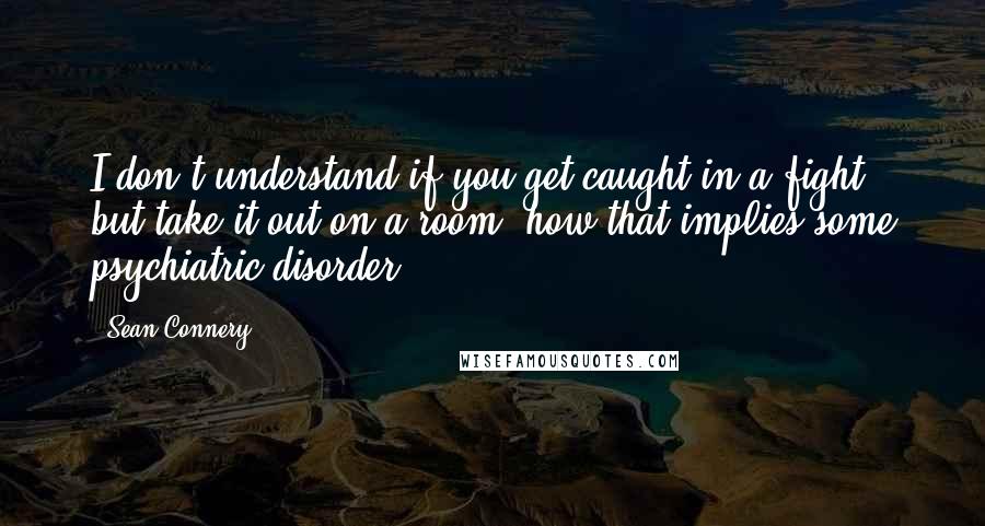 Sean Connery Quotes: I don't understand if you get caught in a fight, but take it out on a room, how that implies some psychiatric disorder.