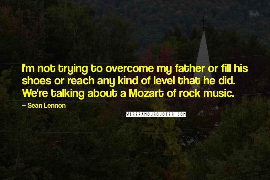 Sean Lennon Quotes: I'm not trying to overcome my father or fill his shoes or reach any kind of level that he did. We're talking about a Mozart of rock music.