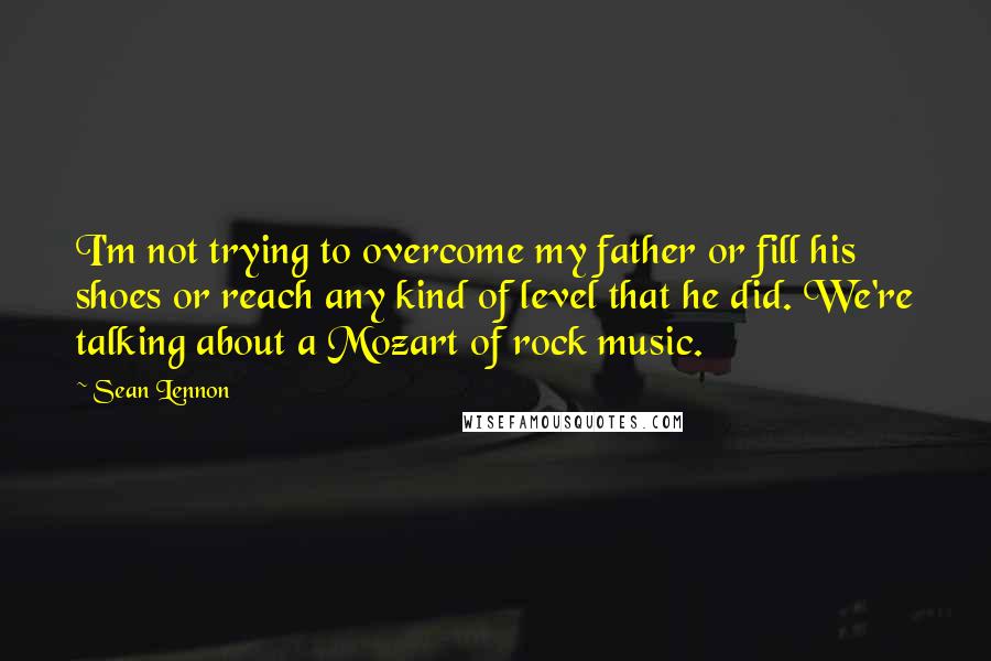 Sean Lennon Quotes: I'm not trying to overcome my father or fill his shoes or reach any kind of level that he did. We're talking about a Mozart of rock music.