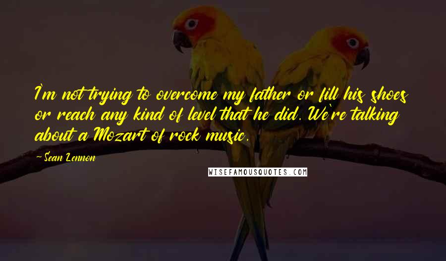 Sean Lennon Quotes: I'm not trying to overcome my father or fill his shoes or reach any kind of level that he did. We're talking about a Mozart of rock music.