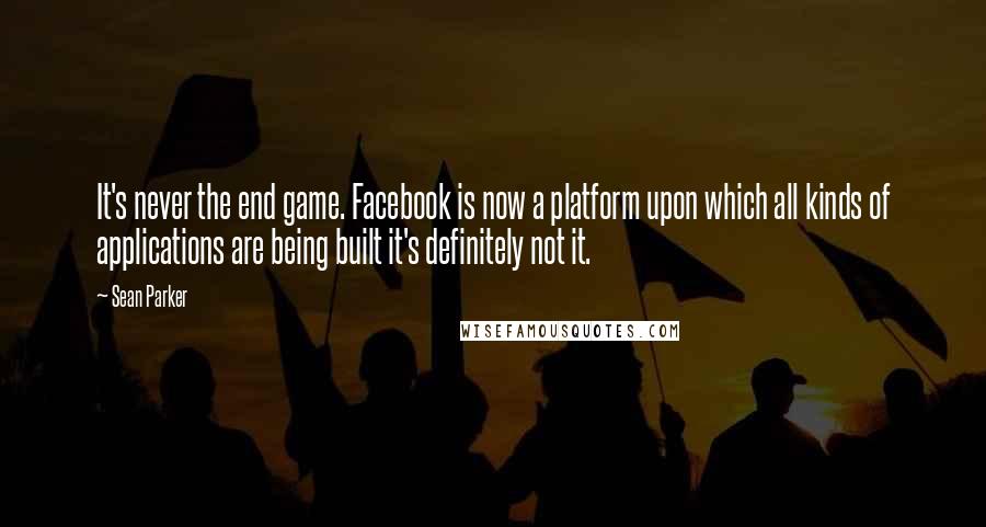 Sean Parker Quotes: It's never the end game. Facebook is now a platform upon which all kinds of applications are being built it's definitely not it.