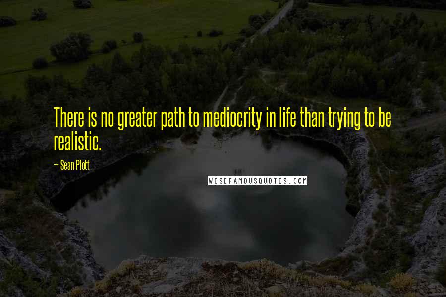 Sean Plott Quotes: There is no greater path to mediocrity in life than trying to be realistic.