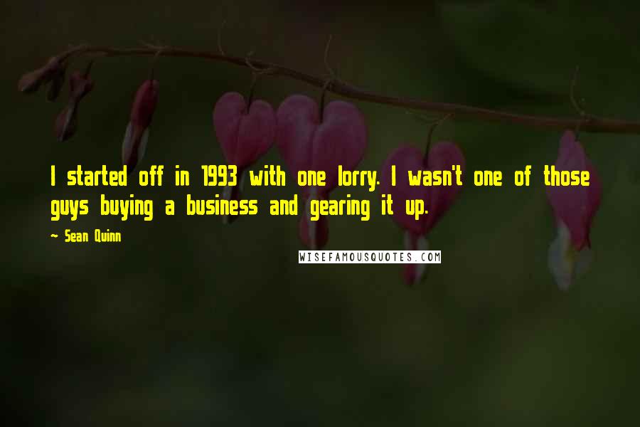 Sean Quinn Quotes: I started off in 1993 with one lorry. I wasn't one of those guys buying a business and gearing it up.