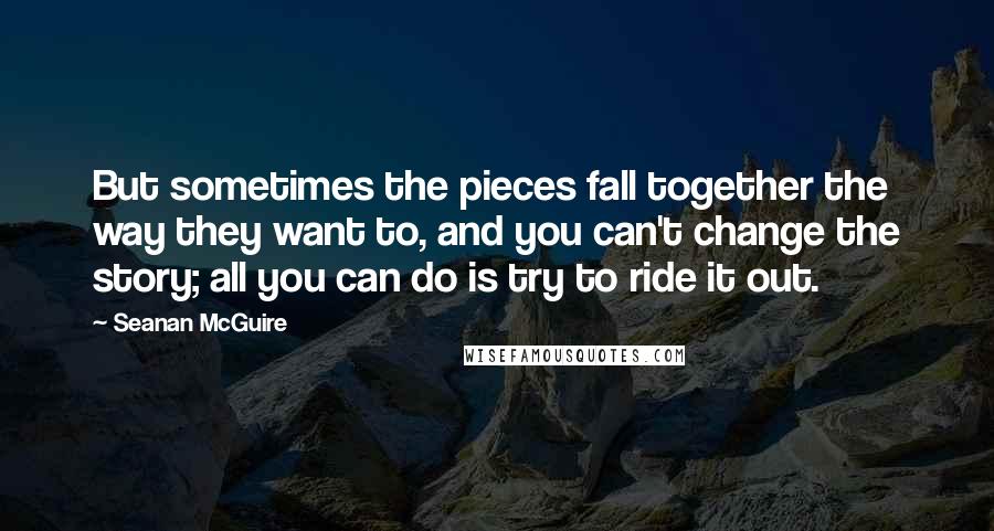 Seanan McGuire Quotes: But sometimes the pieces fall together the way they want to, and you can't change the story; all you can do is try to ride it out.