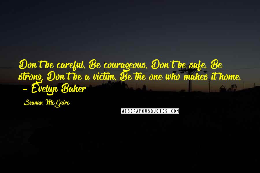 Seanan McGuire Quotes: Don't be careful. Be courageous. Don't be safe. Be strong. Don't be a victim. Be the one who makes it home.  - Evelyn Baker