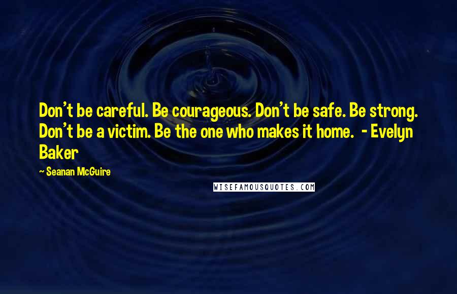 Seanan McGuire Quotes: Don't be careful. Be courageous. Don't be safe. Be strong. Don't be a victim. Be the one who makes it home.  - Evelyn Baker