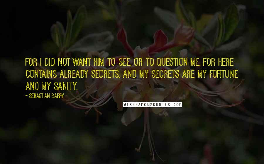 Sebastian Barry Quotes: For I did not want him to see, or to question me, for here contains already secrets, and my secrets are my fortune and my sanity.