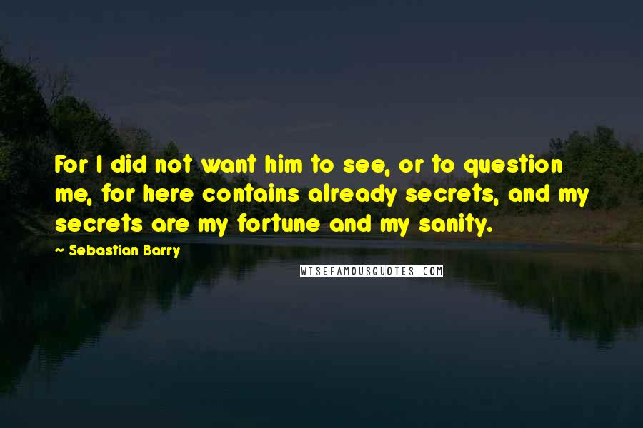 Sebastian Barry Quotes: For I did not want him to see, or to question me, for here contains already secrets, and my secrets are my fortune and my sanity.