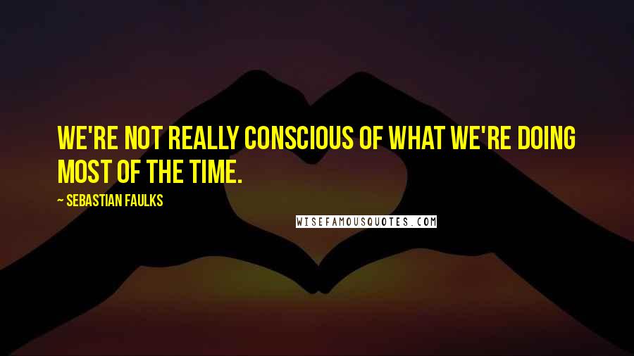 Sebastian Faulks Quotes: We're not really conscious of what we're doing most of the time.