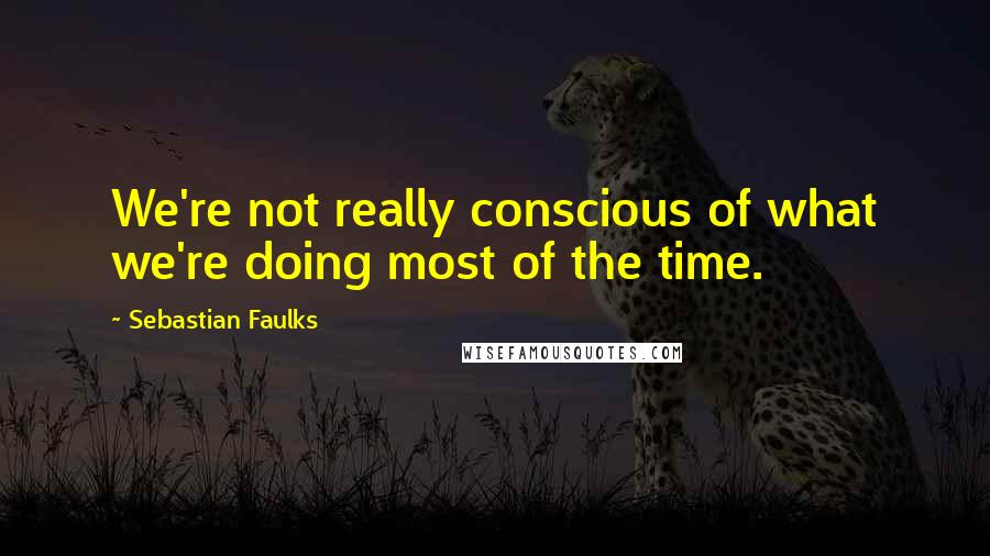 Sebastian Faulks Quotes: We're not really conscious of what we're doing most of the time.