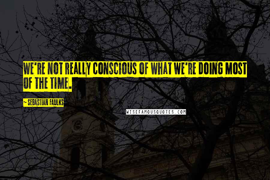 Sebastian Faulks Quotes: We're not really conscious of what we're doing most of the time.