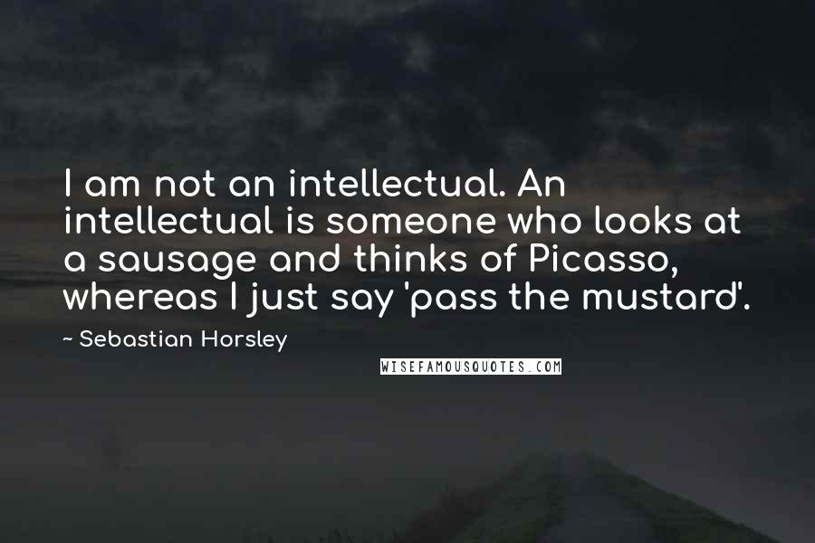 Sebastian Horsley Quotes: I am not an intellectual. An intellectual is someone who looks at a sausage and thinks of Picasso, whereas I just say 'pass the mustard'.