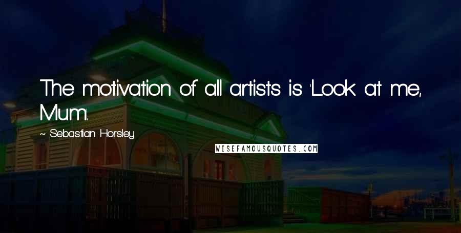 Sebastian Horsley Quotes: The motivation of all artists is 'Look at me, Mum'.