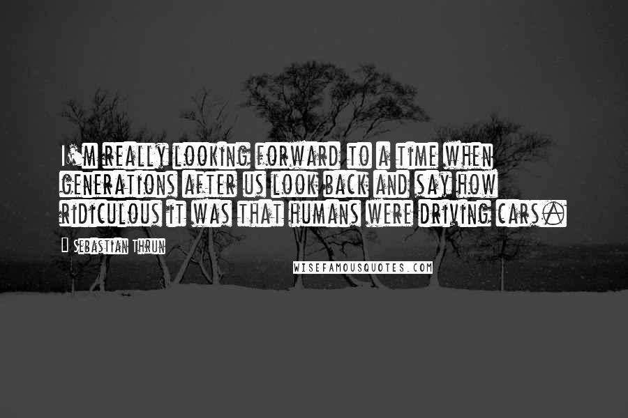 Sebastian Thrun Quotes: I'm really looking forward to a time when generations after us look back and say how ridiculous it was that humans were driving cars.