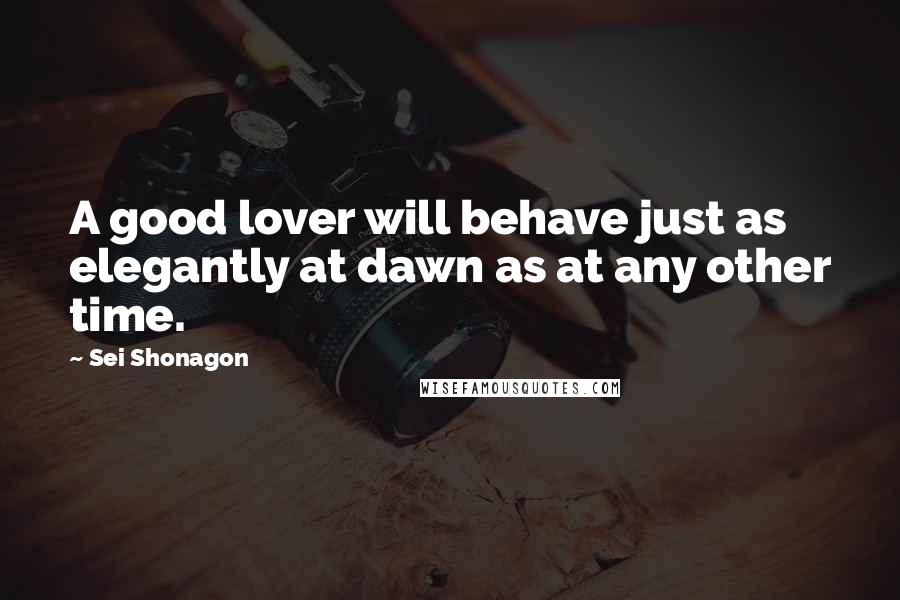 Sei Shonagon Quotes: A good lover will behave just as elegantly at dawn as at any other time.