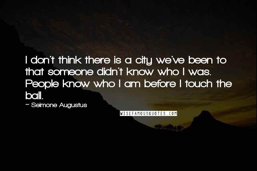 Seimone Augustus Quotes: I don't think there is a city we've been to that someone didn't know who I was. People know who I am before I touch the ball.