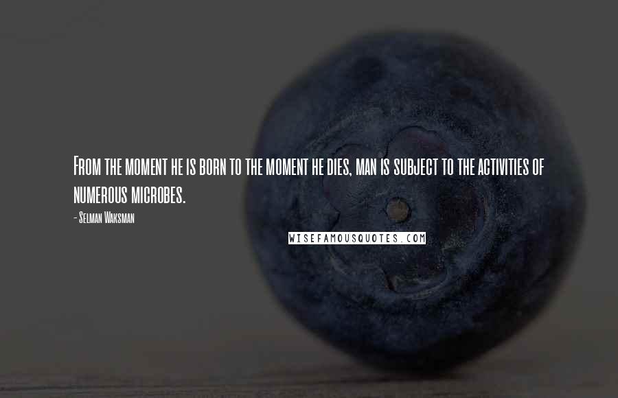 Selman Waksman Quotes: From the moment he is born to the moment he dies, man is subject to the activities of numerous microbes.