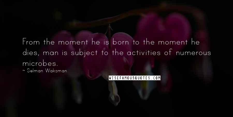 Selman Waksman Quotes: From the moment he is born to the moment he dies, man is subject to the activities of numerous microbes.