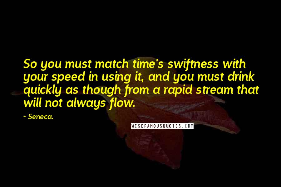 Seneca. Quotes: So you must match time's swiftness with your speed in using it, and you must drink quickly as though from a rapid stream that will not always flow.