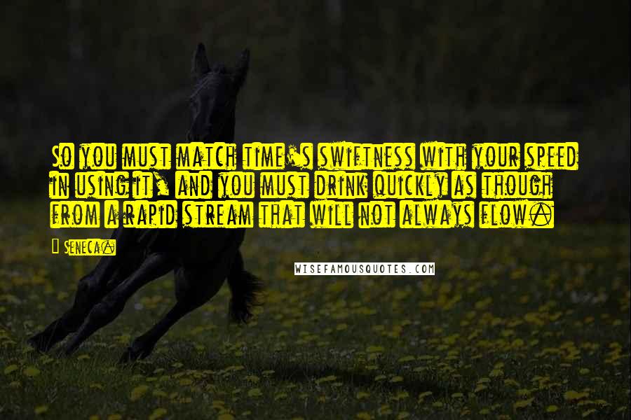 Seneca. Quotes: So you must match time's swiftness with your speed in using it, and you must drink quickly as though from a rapid stream that will not always flow.