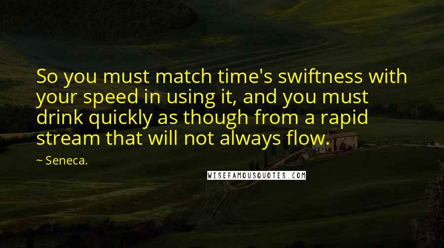 Seneca. Quotes: So you must match time's swiftness with your speed in using it, and you must drink quickly as though from a rapid stream that will not always flow.