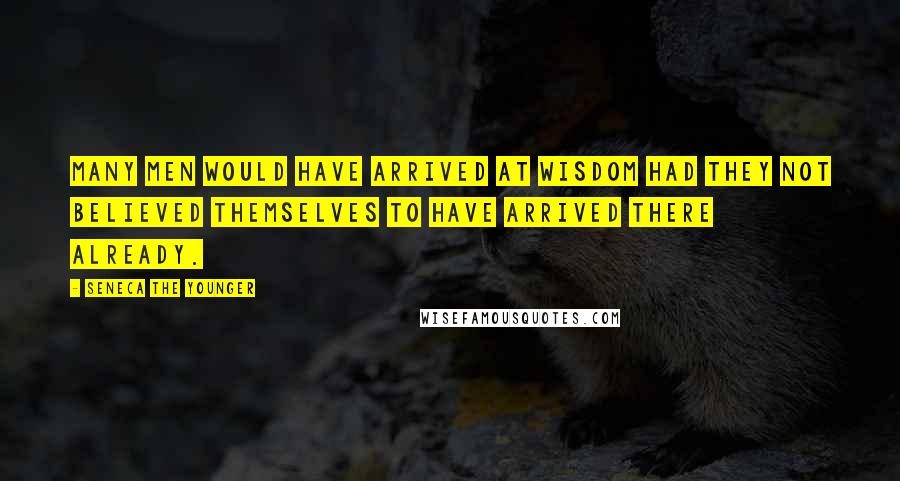 Seneca The Younger Quotes: Many men would have arrived at wisdom had they not believed themselves to have arrived there already.