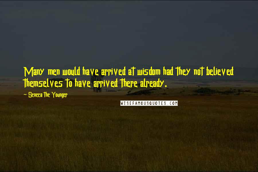 Seneca The Younger Quotes: Many men would have arrived at wisdom had they not believed themselves to have arrived there already.