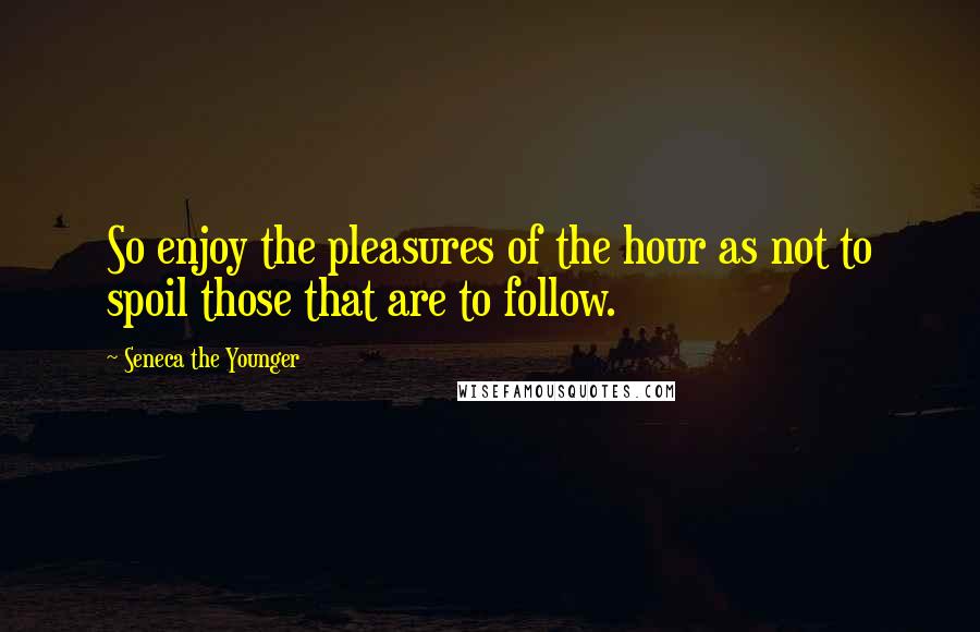 Seneca The Younger Quotes: So enjoy the pleasures of the hour as not to spoil those that are to follow.