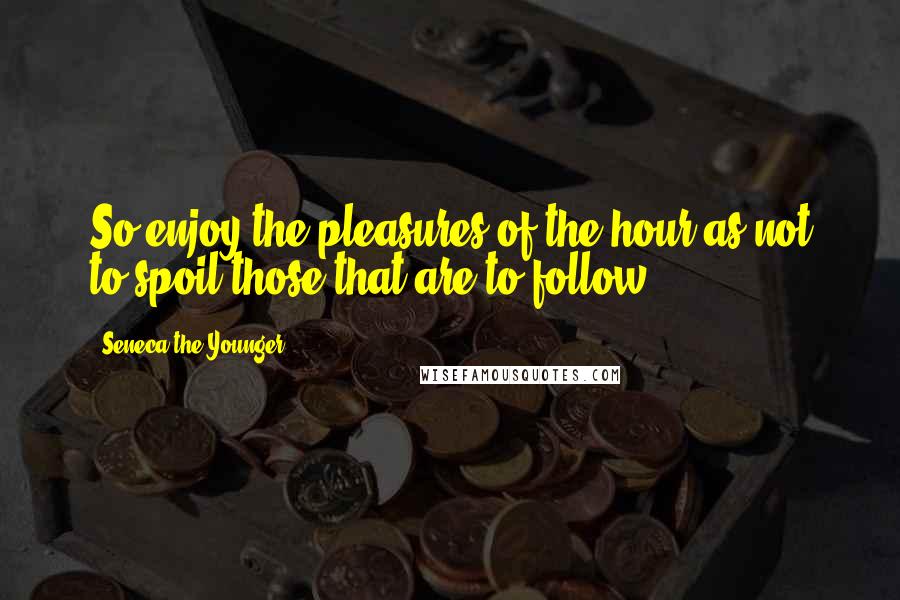 Seneca The Younger Quotes: So enjoy the pleasures of the hour as not to spoil those that are to follow.