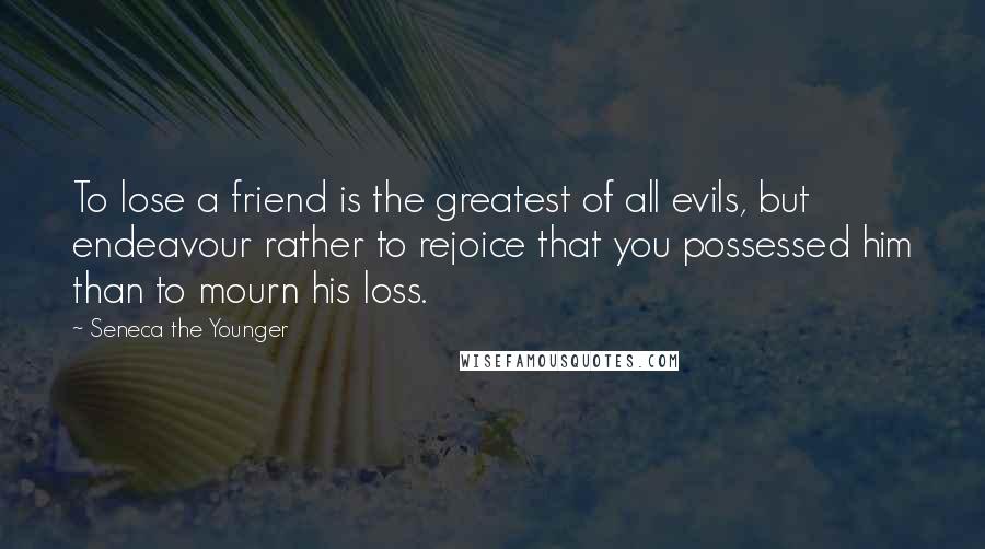 Seneca The Younger Quotes: To lose a friend is the greatest of all evils, but endeavour rather to rejoice that you possessed him than to mourn his loss.