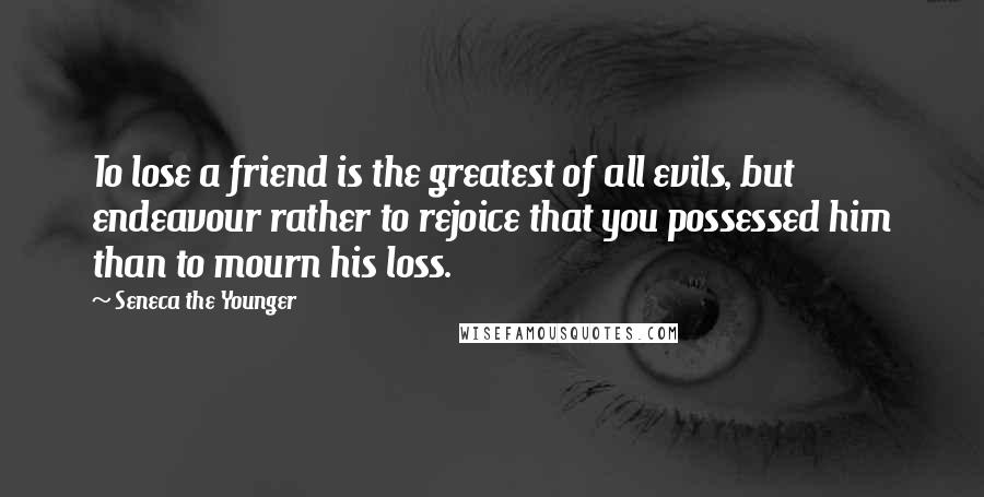 Seneca The Younger Quotes: To lose a friend is the greatest of all evils, but endeavour rather to rejoice that you possessed him than to mourn his loss.