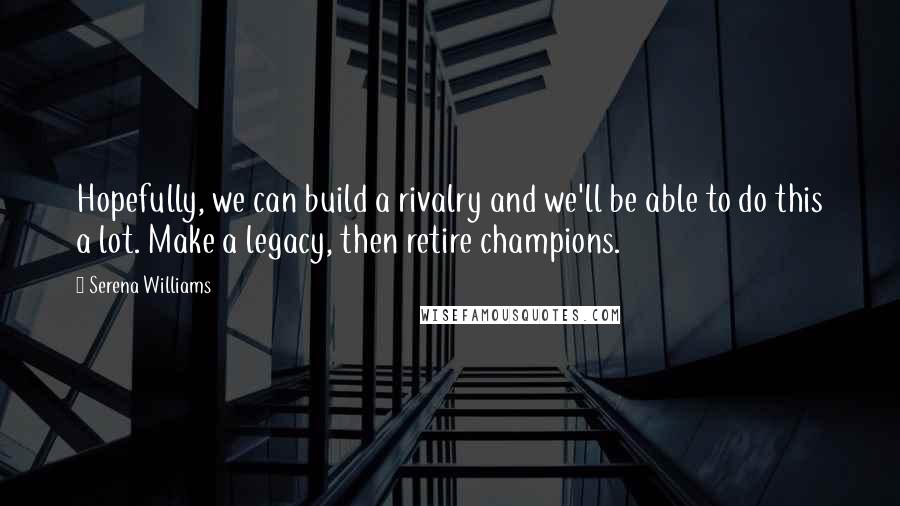 Serena Williams Quotes: Hopefully, we can build a rivalry and we'll be able to do this a lot. Make a legacy, then retire champions.