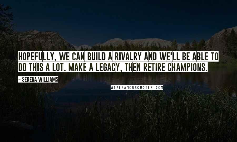 Serena Williams Quotes: Hopefully, we can build a rivalry and we'll be able to do this a lot. Make a legacy, then retire champions.