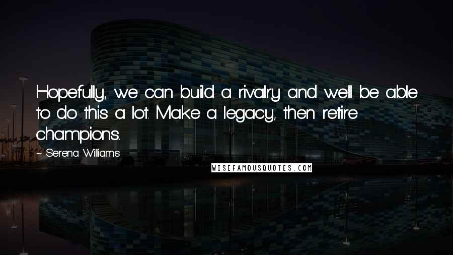 Serena Williams Quotes: Hopefully, we can build a rivalry and we'll be able to do this a lot. Make a legacy, then retire champions.